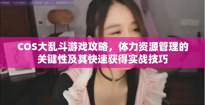 COS大乱斗游戏攻略，体力资源管理的关键性及其快速获得实战技巧