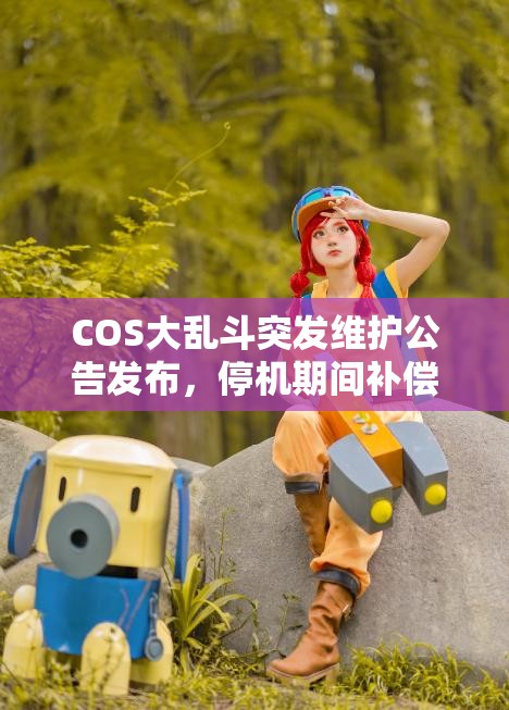 COS大乱斗突发维护公告发布，停机期间补偿福利惊喜大放送！