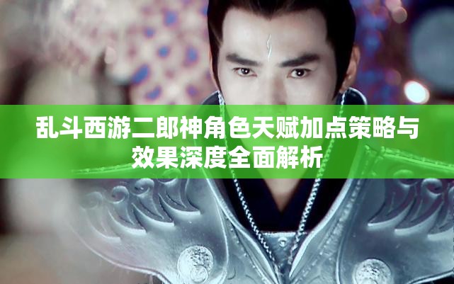 乱斗西游二郎神角色天赋加点策略与效果深度全面解析