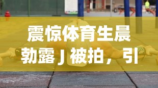 震惊体育生晨勃露 J 被拍，引发全网热议