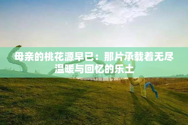 母亲的桃花源早已：那片承载着无尽温暖与回忆的乐土