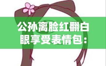 公孙离脸红翻白眼享受表情包：可爱俏皮的独特瞬间