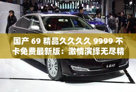 国产 69 精品久久久久 9999 不卡免费最新版：激情演绎无尽精彩