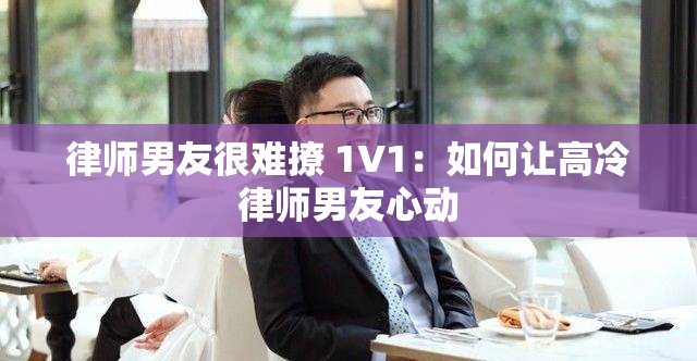 律师男友很难撩 1V1：如何让高冷律师男友心动
