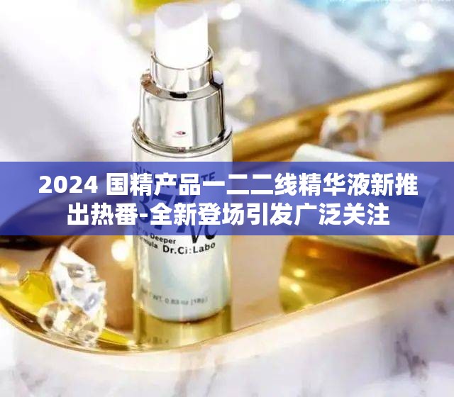 2024 国精产品一二二线精华液新推出热番-全新登场引发广泛关注