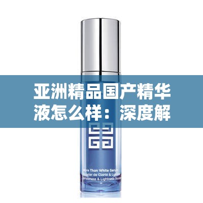 亚洲精品国产精华液怎么样：深度解析其独特功效与适用肤质