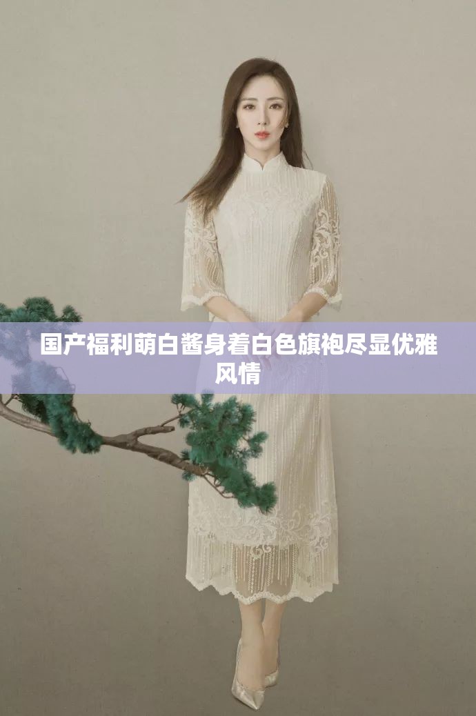 国产福利萌白酱身着白色旗袍尽显优雅风情