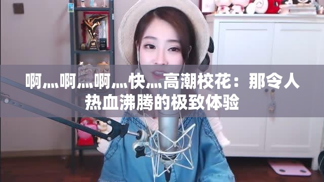 啊灬啊灬啊灬快灬高潮校花：那令人热血沸腾的极致体验