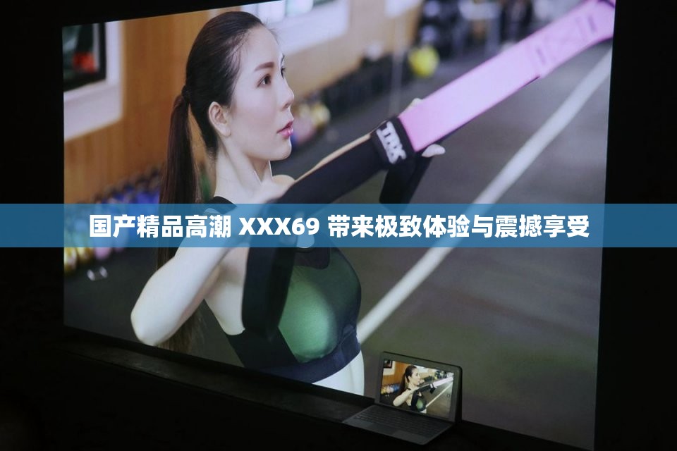 国产精品高潮 XXX69 带来极致体验与震撼享受