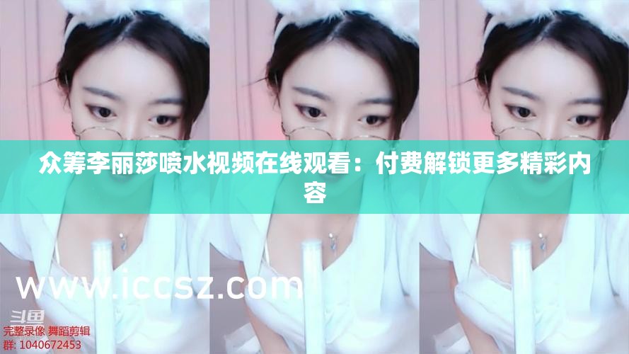众筹李丽莎喷水视频在线观看：付费解锁更多精彩内容