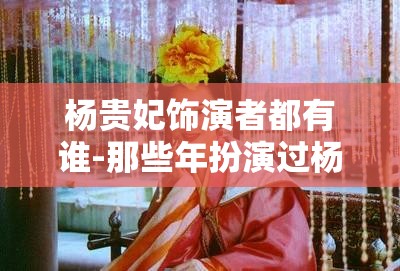 杨贵妃饰演者都有谁-那些年扮演过杨贵妃的演员们