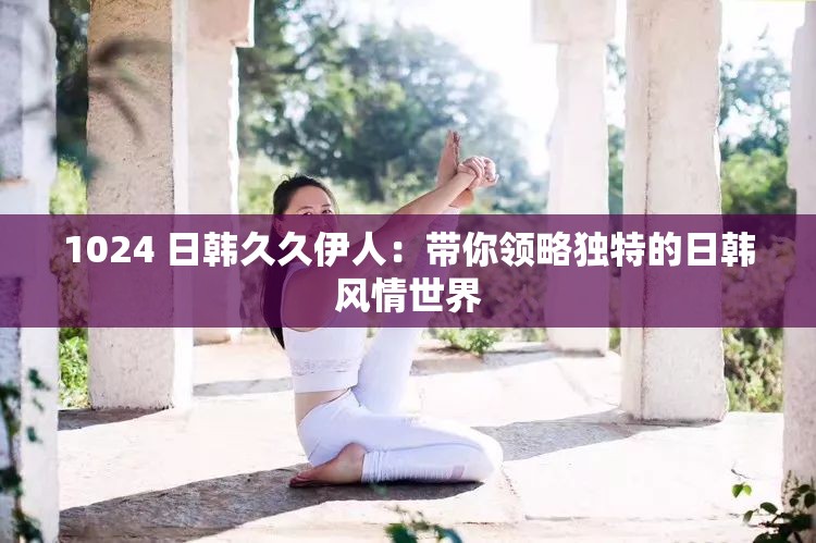 1024 日韩久久伊人：带你领略独特的日韩风情世界