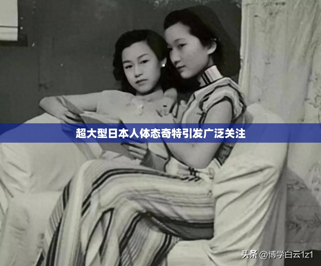 超大型日本人体态奇特引发广泛关注