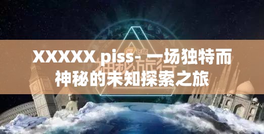 XXXXX piss- 一场独特而神秘的未知探索之旅
