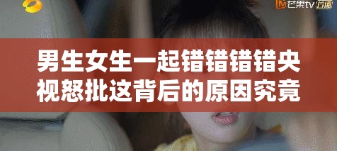 男生女生一起错错错错央视怒批这背后的原因究竟是什么