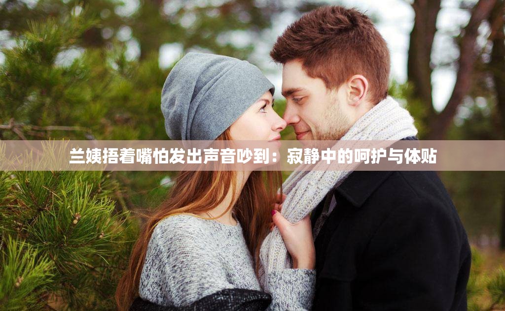 兰姨捂着嘴怕发出声音吵到：寂静中的呵护与体贴