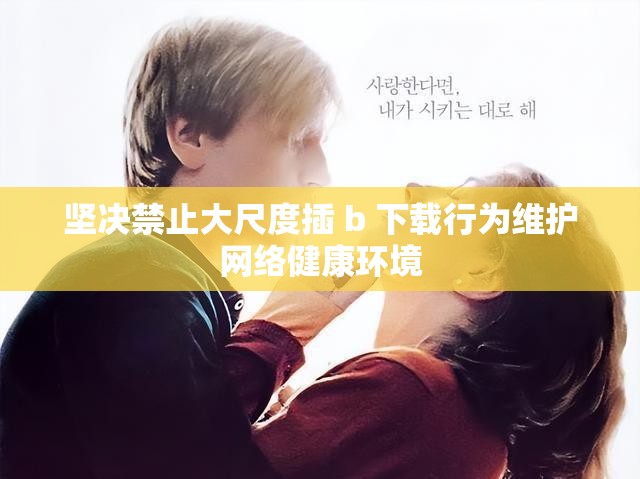 坚决禁止大尺度插 b 下载行为维护网络健康环境