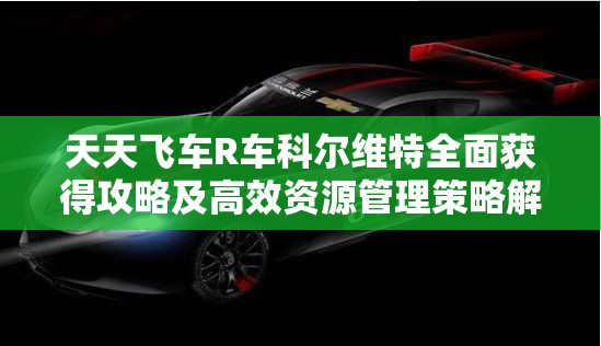 天天飞车R车科尔维特全面获得攻略及高效资源管理策略解析