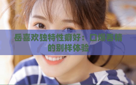 岳喜欢独特性癖好：口爆吞精的别样体验