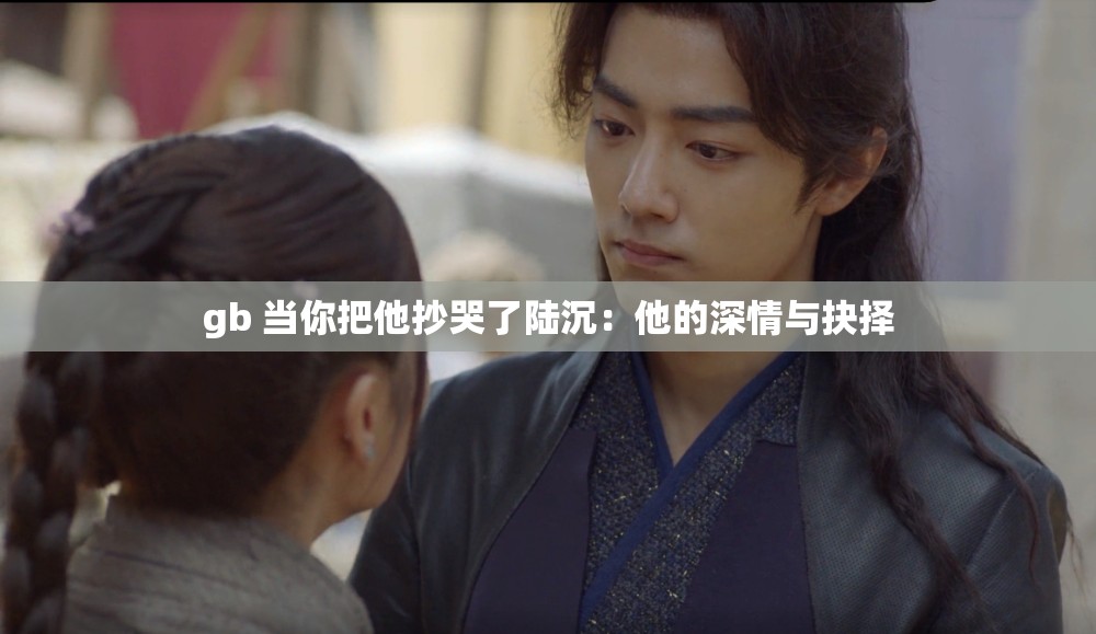 gb 当你把他抄哭了陆沉：他的深情与抉择