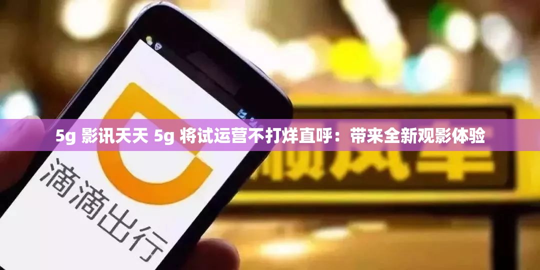 5g 影讯天天 5g 将试运营不打烊直呼：带来全新观影体验