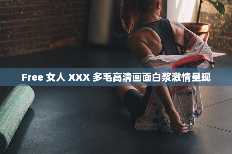 Free 女人 XXX 多毛高清画面白浆激情呈现