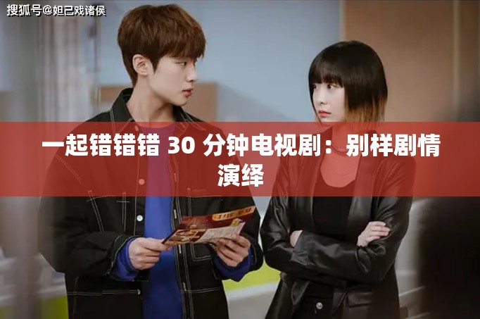 一起错错错 30 分钟电视剧：别样剧情演绎
