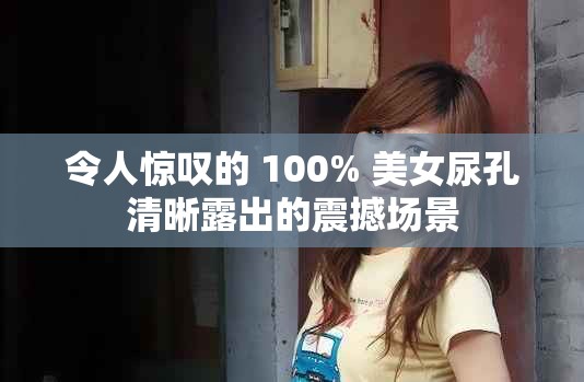 令人惊叹的 100% 美女尿孔清晰露出的震撼场景