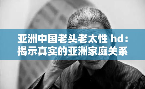 亚洲中国老头老太性 hd：揭示真实的亚洲家庭关系