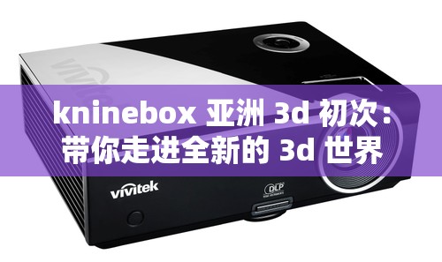 kninebox 亚洲 3d 初次：带你走进全新的 3d 世界