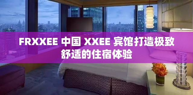 FRXXEE 中国 XXEE 宾馆打造极致舒适的住宿体验
