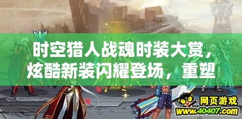 时空猎人战魂时装大赏，炫酷新装闪耀登场，重塑猎人风采与魅力