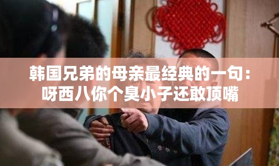 韩国兄弟的母亲最经典的一句：呀西八你个臭小子还敢顶嘴