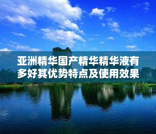 亚洲精华国产精华精华液有多好其优势特点及使用效果解析
