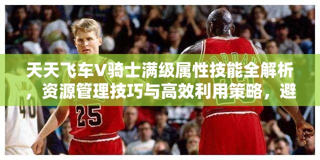 天天飞车V骑士满级属性技能全解析，资源管理技巧与高效利用策略，避免资源浪费