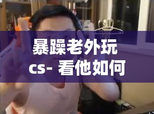暴躁老外玩 cs- 看他如何在游戏中尽情释放情绪大杀四方