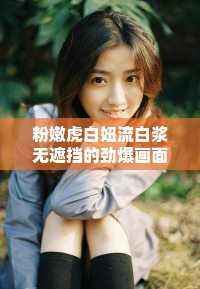 粉嫩虎白妞流白浆无遮挡的劲爆画面呈现
