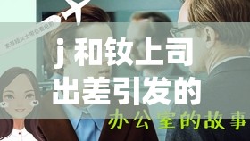 j 和钕上司出差引发的别样职场故事探讨