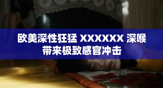 欧美深性狂猛 XXXXXX 深喉带来极致感官冲击