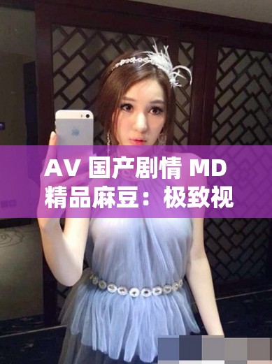 AV 国产剧情 MD 精品麻豆：极致视觉盛宴等你来享