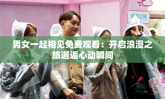 男女一起相见免费观看：开启浪漫之旅邂逅心动瞬间