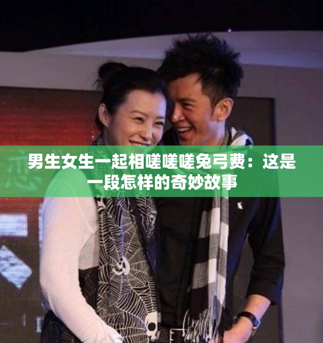 男生女生一起相嗟嗟嗟兔弓费：这是一段怎样的奇妙故事