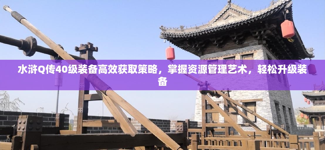 水浒Q传40级装备高效获取策略，掌握资源管理艺术，轻松升级装备