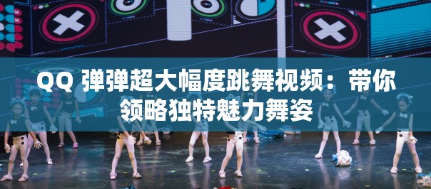 QQ 弹弹超大幅度跳舞视频：带你领略独特魅力舞姿