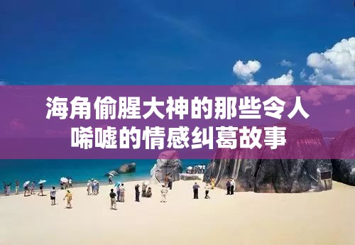 海角偷腥大神的那些令人唏嘘的情感纠葛故事