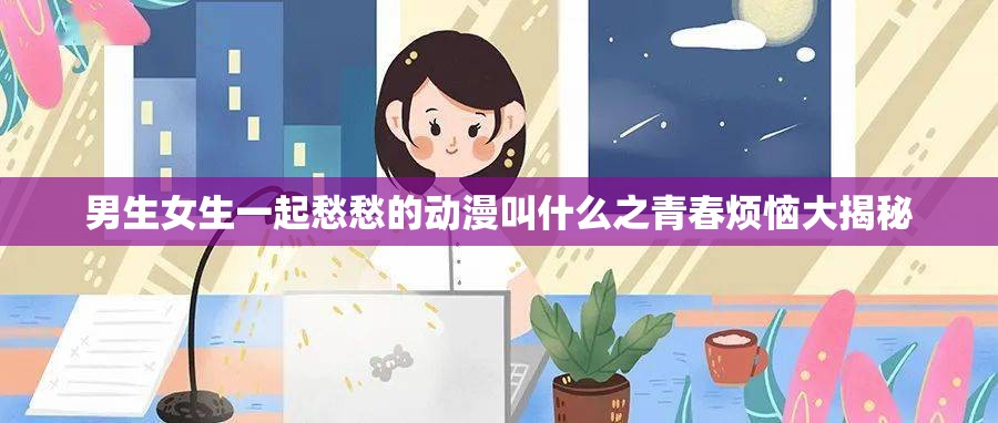 男生女生一起愁愁的动漫叫什么之青春烦恼大揭秘