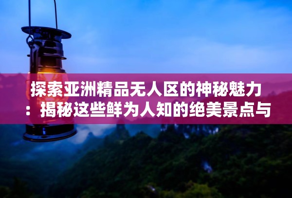 探索亚洲精品无人区的神秘魅力：揭秘这些鲜为人知的绝美景点与独特体验
