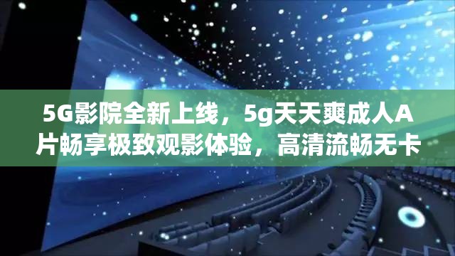 5G影院全新上线，5g天天爽成人A片畅享极致观影体验，高清流畅无卡顿，随时随地尽享视觉盛宴