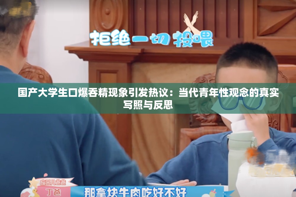国产大学生口爆吞精现象引发热议：当代青年性观念的真实写照与反思