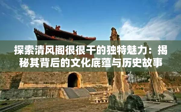 探索清风阁很很干的独特魅力：揭秘其背后的文化底蕴与历史故事